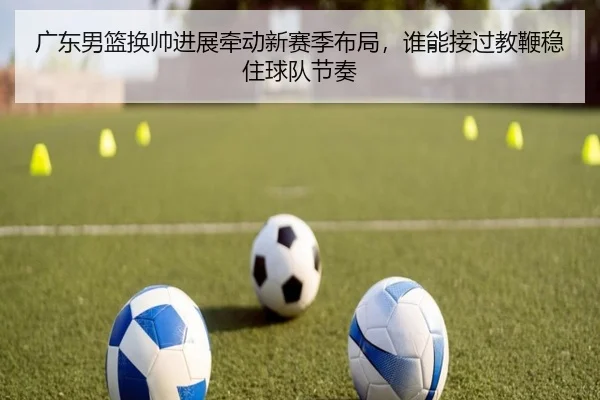 广东男篮换帅进展牵动新赛季布局，谁能接过教鞭稳住球队节奏